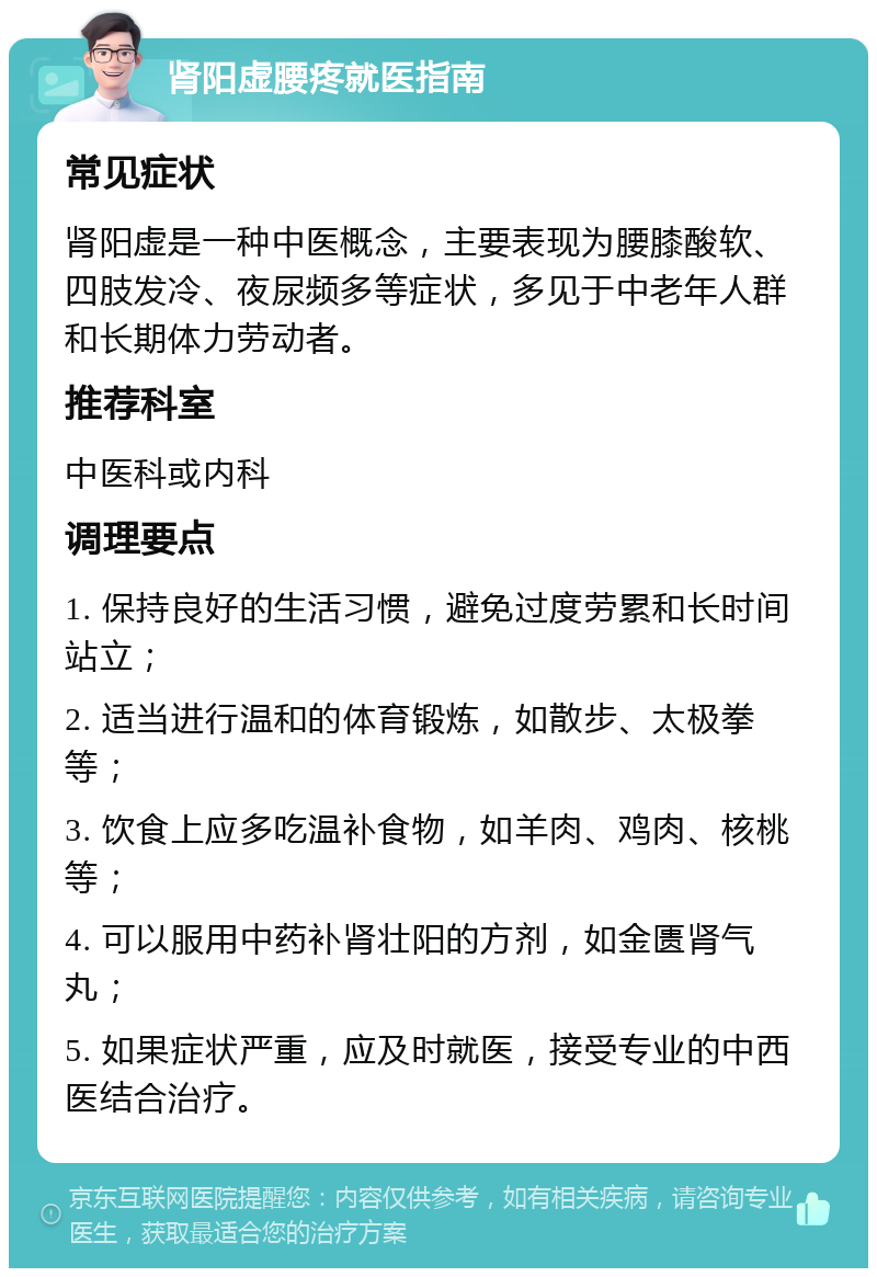 肾阳虚腰疼就医指南 常见症状 肾阳虚是一种中医概念，主要表现为腰膝酸软、四肢发冷、夜尿频多等症状，多见于中老年人群和长期体力劳动者。 推荐科室 中医科或内科 调理要点 1. 保持良好的生活习惯，避免过度劳累和长时间站立； 2. 适当进行温和的体育锻炼，如散步、太极拳等； 3. 饮食上应多吃温补食物，如羊肉、鸡肉、核桃等； 4. 可以服用中药补肾壮阳的方剂，如金匮肾气丸； 5. 如果症状严重，应及时就医，接受专业的中西医结合治疗。