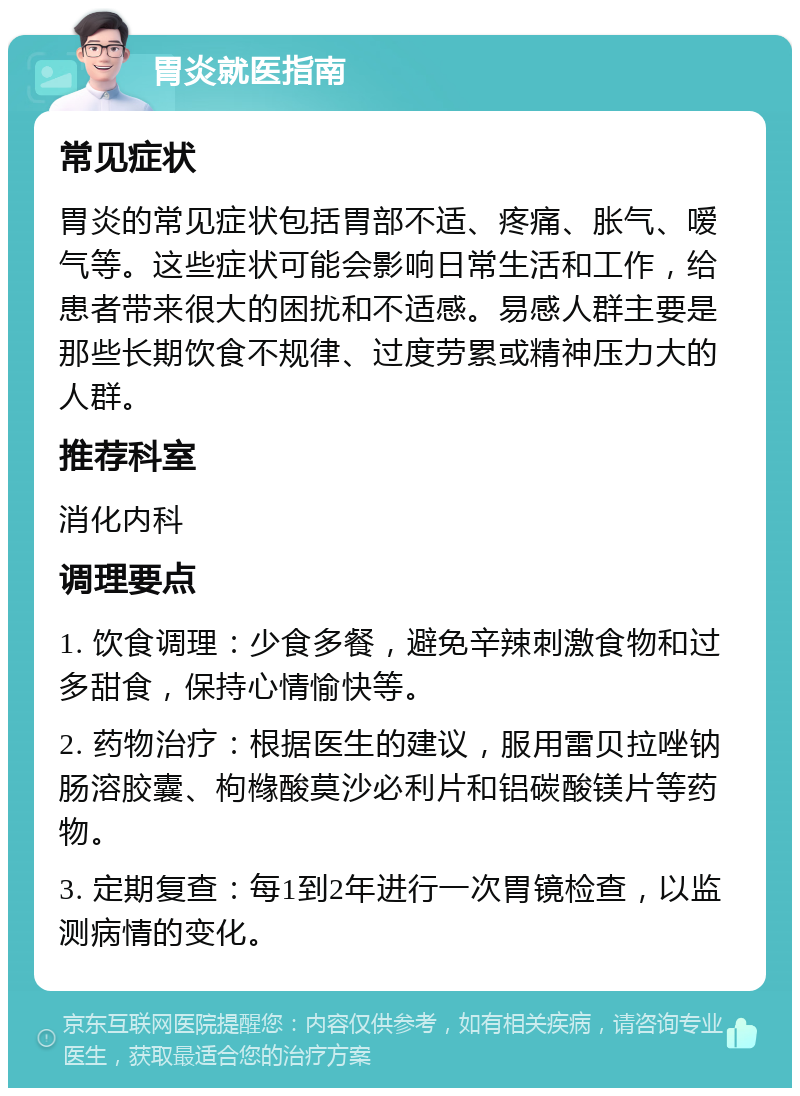 胃炎就医指南 常见症状 胃炎的常见症状包括胃部不适、疼痛、胀气、嗳气等。这些症状可能会影响日常生活和工作，给患者带来很大的困扰和不适感。易感人群主要是那些长期饮食不规律、过度劳累或精神压力大的人群。 推荐科室 消化内科 调理要点 1. 饮食调理：少食多餐，避免辛辣刺激食物和过多甜食，保持心情愉快等。 2. 药物治疗：根据医生的建议，服用雷贝拉唑钠肠溶胶囊、枸橼酸莫沙必利片和铝碳酸镁片等药物。 3. 定期复查：每1到2年进行一次胃镜检查，以监测病情的变化。