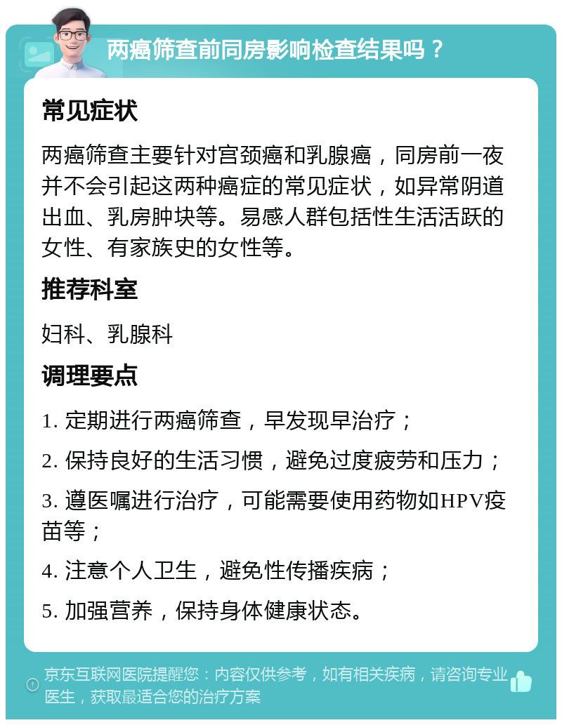 两癌筛查前同房影响检查结果吗？ 常见症状 两癌筛查主要针对宫颈癌和乳腺癌，同房前一夜并不会引起这两种癌症的常见症状，如异常阴道出血、乳房肿块等。易感人群包括性生活活跃的女性、有家族史的女性等。 推荐科室 妇科、乳腺科 调理要点 1. 定期进行两癌筛查，早发现早治疗； 2. 保持良好的生活习惯，避免过度疲劳和压力； 3. 遵医嘱进行治疗，可能需要使用药物如HPV疫苗等； 4. 注意个人卫生，避免性传播疾病； 5. 加强营养，保持身体健康状态。