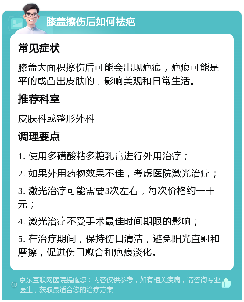 膝盖擦伤后如何祛疤 常见症状 膝盖大面积擦伤后可能会出现疤痕，疤痕可能是平的或凸出皮肤的，影响美观和日常生活。 推荐科室 皮肤科或整形外科 调理要点 1. 使用多磺酸粘多糖乳膏进行外用治疗； 2. 如果外用药物效果不佳，考虑医院激光治疗； 3. 激光治疗可能需要3次左右，每次价格约一千元； 4. 激光治疗不受手术最佳时间期限的影响； 5. 在治疗期间，保持伤口清洁，避免阳光直射和摩擦，促进伤口愈合和疤痕淡化。