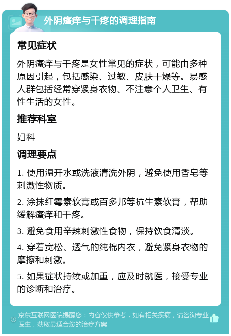 外阴瘙痒与干疼的调理指南 常见症状 外阴瘙痒与干疼是女性常见的症状，可能由多种原因引起，包括感染、过敏、皮肤干燥等。易感人群包括经常穿紧身衣物、不注意个人卫生、有性生活的女性。 推荐科室 妇科 调理要点 1. 使用温开水或洗液清洗外阴，避免使用香皂等刺激性物质。 2. 涂抹红霉素软膏或百多邦等抗生素软膏，帮助缓解瘙痒和干疼。 3. 避免食用辛辣刺激性食物，保持饮食清淡。 4. 穿着宽松、透气的纯棉内衣，避免紧身衣物的摩擦和刺激。 5. 如果症状持续或加重，应及时就医，接受专业的诊断和治疗。