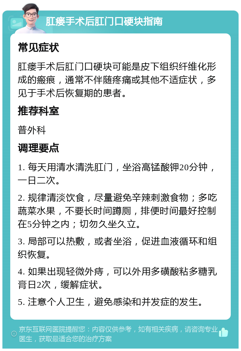 肛瘘手术后肛门口硬块指南 常见症状 肛瘘手术后肛门口硬块可能是皮下组织纤维化形成的瘢痕，通常不伴随疼痛或其他不适症状，多见于手术后恢复期的患者。 推荐科室 普外科 调理要点 1. 每天用清水清洗肛门，坐浴高锰酸钾20分钟，一日二次。 2. 规律清淡饮食，尽量避免辛辣刺激食物；多吃蔬菜水果，不要长时间蹲厕，排便时间最好控制在5分钟之内；切勿久坐久立。 3. 局部可以热敷，或者坐浴，促进血液循环和组织恢复。 4. 如果出现轻微外痔，可以外用多磺酸粘多糖乳膏日2次，缓解症状。 5. 注意个人卫生，避免感染和并发症的发生。