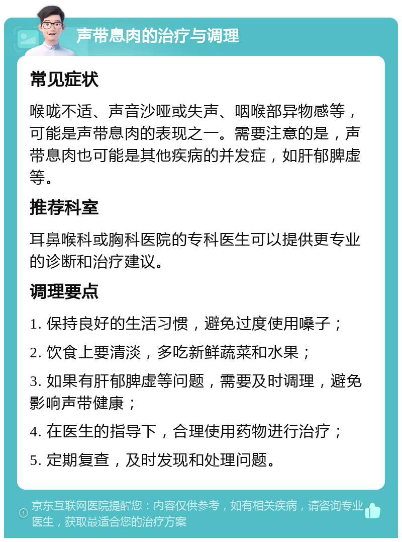 声带息肉的治疗与调理 常见症状 喉咙不适、声音沙哑或失声、咽喉部异物感等，可能是声带息肉的表现之一。需要注意的是，声带息肉也可能是其他疾病的并发症，如肝郁脾虚等。 推荐科室 耳鼻喉科或胸科医院的专科医生可以提供更专业的诊断和治疗建议。 调理要点 1. 保持良好的生活习惯，避免过度使用嗓子； 2. 饮食上要清淡，多吃新鲜蔬菜和水果； 3. 如果有肝郁脾虚等问题，需要及时调理，避免影响声带健康； 4. 在医生的指导下，合理使用药物进行治疗； 5. 定期复查，及时发现和处理问题。