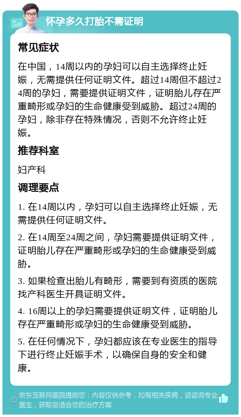 怀孕多久打胎不需证明 常见症状 在中国，14周以内的孕妇可以自主选择终止妊娠，无需提供任何证明文件。超过14周但不超过24周的孕妇，需要提供证明文件，证明胎儿存在严重畸形或孕妇的生命健康受到威胁。超过24周的孕妇，除非存在特殊情况，否则不允许终止妊娠。 推荐科室 妇产科 调理要点 1. 在14周以内，孕妇可以自主选择终止妊娠，无需提供任何证明文件。 2. 在14周至24周之间，孕妇需要提供证明文件，证明胎儿存在严重畸形或孕妇的生命健康受到威胁。 3. 如果检查出胎儿有畸形，需要到有资质的医院找产科医生开具证明文件。 4. 16周以上的孕妇需要提供证明文件，证明胎儿存在严重畸形或孕妇的生命健康受到威胁。 5. 在任何情况下，孕妇都应该在专业医生的指导下进行终止妊娠手术，以确保自身的安全和健康。