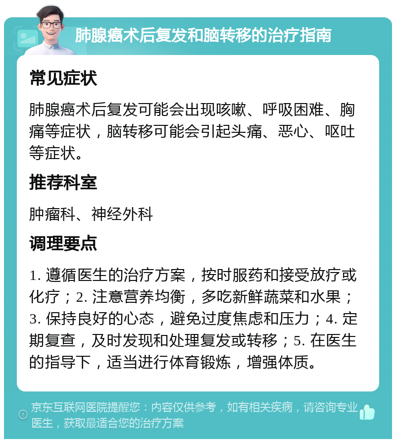 肺腺癌术后复发和脑转移的治疗指南 常见症状 肺腺癌术后复发可能会出现咳嗽、呼吸困难、胸痛等症状，脑转移可能会引起头痛、恶心、呕吐等症状。 推荐科室 肿瘤科、神经外科 调理要点 1. 遵循医生的治疗方案，按时服药和接受放疗或化疗；2. 注意营养均衡，多吃新鲜蔬菜和水果；3. 保持良好的心态，避免过度焦虑和压力；4. 定期复查，及时发现和处理复发或转移；5. 在医生的指导下，适当进行体育锻炼，增强体质。