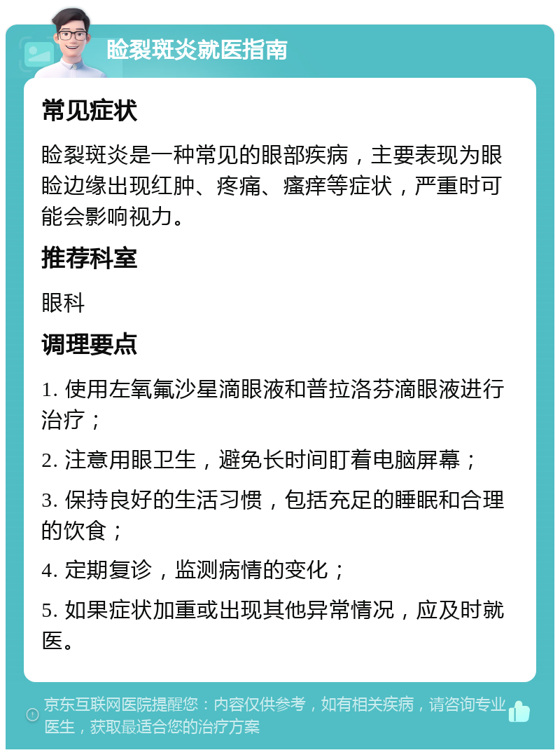 睑裂斑炎就医指南 常见症状 睑裂斑炎是一种常见的眼部疾病，主要表现为眼睑边缘出现红肿、疼痛、瘙痒等症状，严重时可能会影响视力。 推荐科室 眼科 调理要点 1. 使用左氧氟沙星滴眼液和普拉洛芬滴眼液进行治疗； 2. 注意用眼卫生，避免长时间盯着电脑屏幕； 3. 保持良好的生活习惯，包括充足的睡眠和合理的饮食； 4. 定期复诊，监测病情的变化； 5. 如果症状加重或出现其他异常情况，应及时就医。