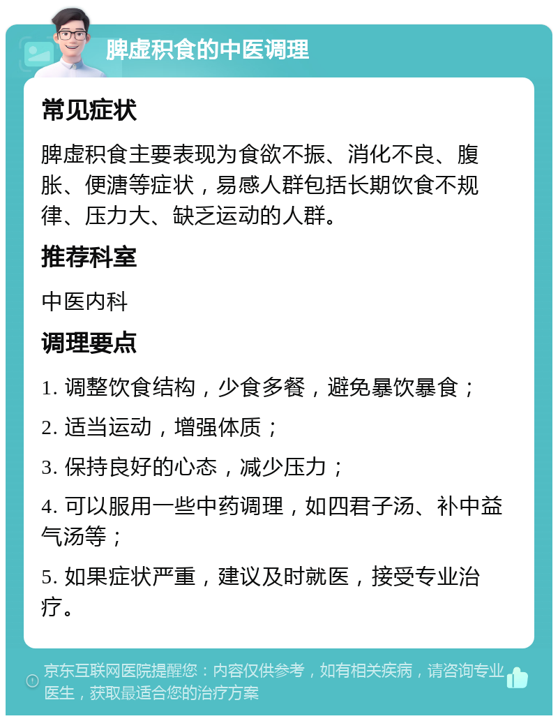 脾虚积食的中医调理 常见症状 脾虚积食主要表现为食欲不振、消化不良、腹胀、便溏等症状，易感人群包括长期饮食不规律、压力大、缺乏运动的人群。 推荐科室 中医内科 调理要点 1. 调整饮食结构，少食多餐，避免暴饮暴食； 2. 适当运动，增强体质； 3. 保持良好的心态，减少压力； 4. 可以服用一些中药调理，如四君子汤、补中益气汤等； 5. 如果症状严重，建议及时就医，接受专业治疗。