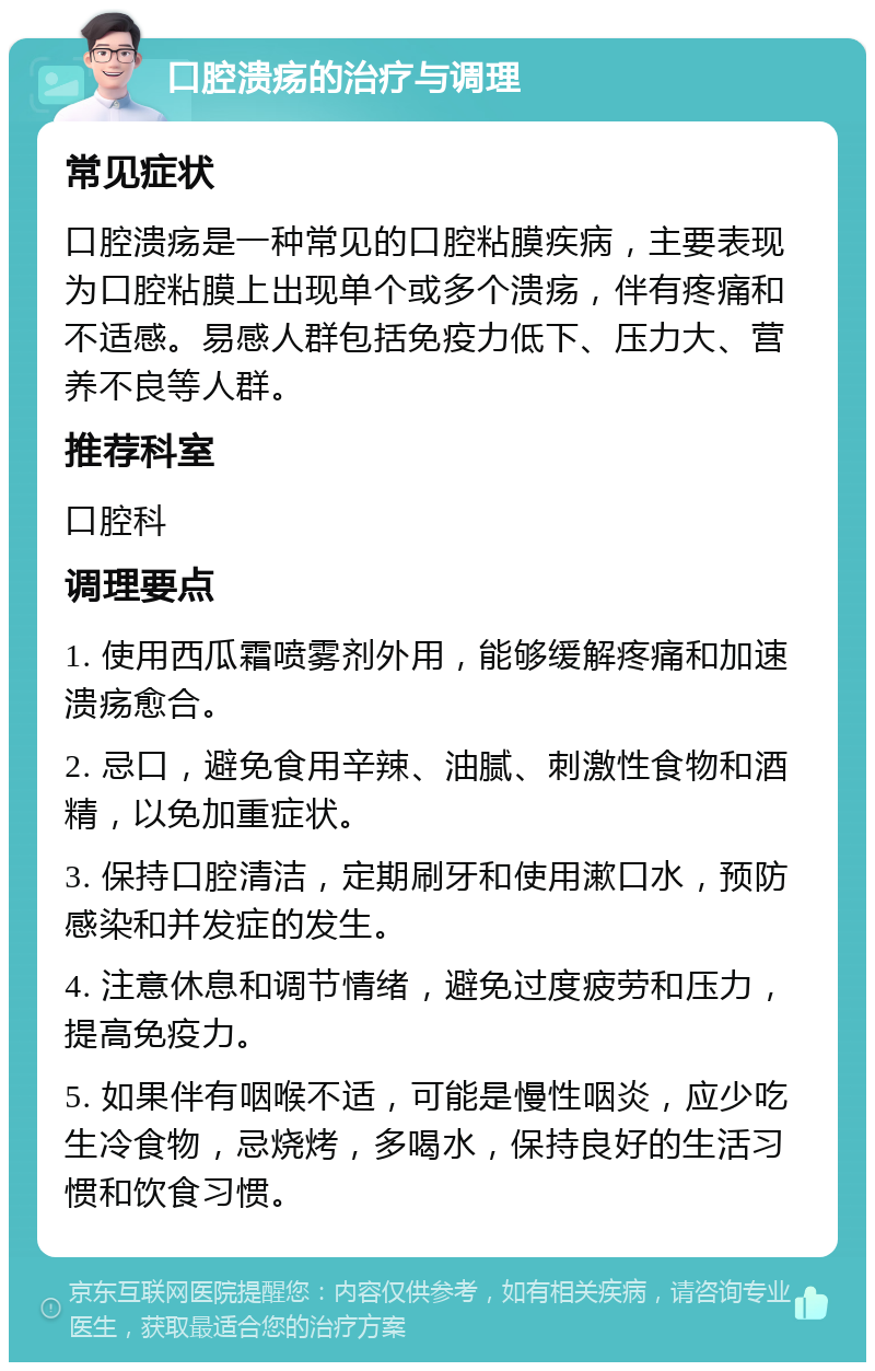 口腔溃疡的治疗与调理 常见症状 口腔溃疡是一种常见的口腔粘膜疾病，主要表现为口腔粘膜上出现单个或多个溃疡，伴有疼痛和不适感。易感人群包括免疫力低下、压力大、营养不良等人群。 推荐科室 口腔科 调理要点 1. 使用西瓜霜喷雾剂外用，能够缓解疼痛和加速溃疡愈合。 2. 忌口，避免食用辛辣、油腻、刺激性食物和酒精，以免加重症状。 3. 保持口腔清洁，定期刷牙和使用漱口水，预防感染和并发症的发生。 4. 注意休息和调节情绪，避免过度疲劳和压力，提高免疫力。 5. 如果伴有咽喉不适，可能是慢性咽炎，应少吃生冷食物，忌烧烤，多喝水，保持良好的生活习惯和饮食习惯。