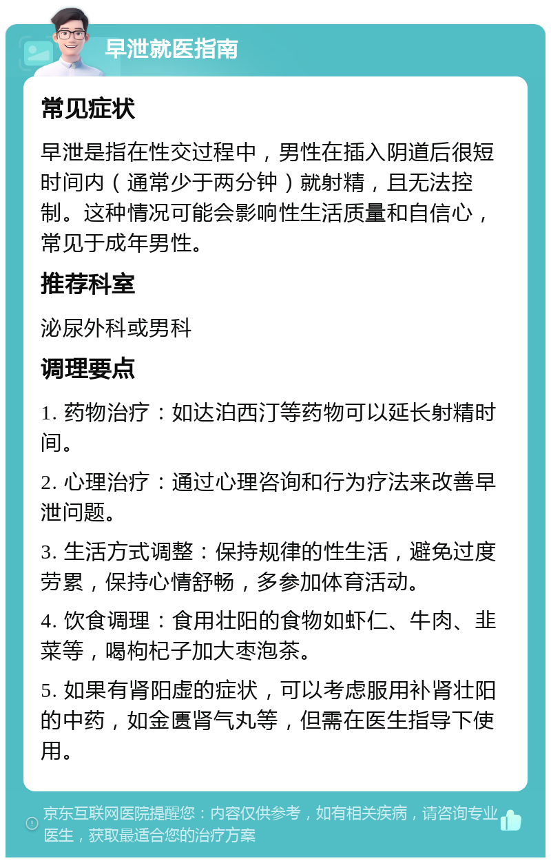 早泄就医指南 常见症状 早泄是指在性交过程中，男性在插入阴道后很短时间内（通常少于两分钟）就射精，且无法控制。这种情况可能会影响性生活质量和自信心，常见于成年男性。 推荐科室 泌尿外科或男科 调理要点 1. 药物治疗：如达泊西汀等药物可以延长射精时间。 2. 心理治疗：通过心理咨询和行为疗法来改善早泄问题。 3. 生活方式调整：保持规律的性生活，避免过度劳累，保持心情舒畅，多参加体育活动。 4. 饮食调理：食用壮阳的食物如虾仁、牛肉、韭菜等，喝枸杞子加大枣泡茶。 5. 如果有肾阳虚的症状，可以考虑服用补肾壮阳的中药，如金匮肾气丸等，但需在医生指导下使用。