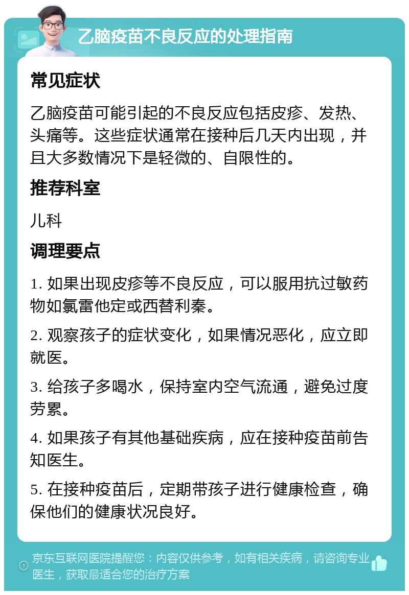 乙脑疫苗不良反应的处理指南 常见症状 乙脑疫苗可能引起的不良反应包括皮疹、发热、头痛等。这些症状通常在接种后几天内出现，并且大多数情况下是轻微的、自限性的。 推荐科室 儿科 调理要点 1. 如果出现皮疹等不良反应，可以服用抗过敏药物如氯雷他定或西替利秦。 2. 观察孩子的症状变化，如果情况恶化，应立即就医。 3. 给孩子多喝水，保持室内空气流通，避免过度劳累。 4. 如果孩子有其他基础疾病，应在接种疫苗前告知医生。 5. 在接种疫苗后，定期带孩子进行健康检查，确保他们的健康状况良好。