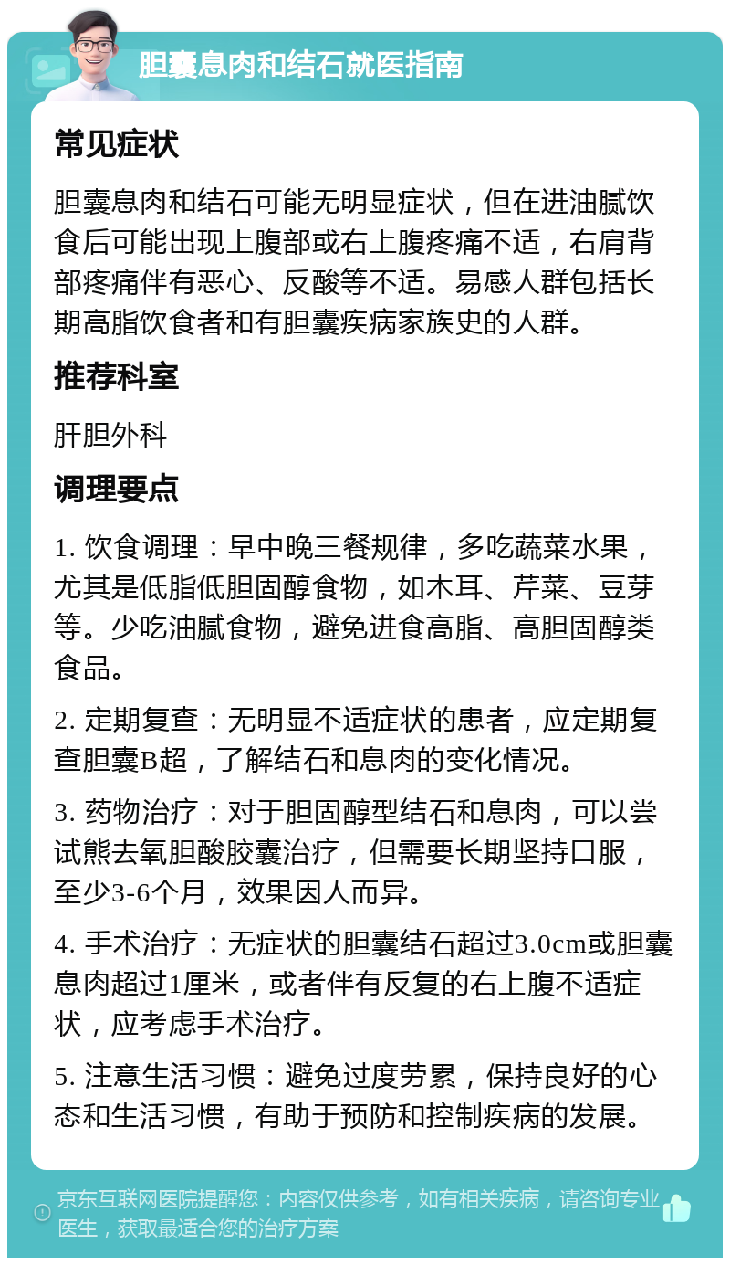 胆囊息肉和结石就医指南 常见症状 胆囊息肉和结石可能无明显症状，但在进油腻饮食后可能出现上腹部或右上腹疼痛不适，右肩背部疼痛伴有恶心、反酸等不适。易感人群包括长期高脂饮食者和有胆囊疾病家族史的人群。 推荐科室 肝胆外科 调理要点 1. 饮食调理：早中晚三餐规律，多吃蔬菜水果，尤其是低脂低胆固醇食物，如木耳、芹菜、豆芽等。少吃油腻食物，避免进食高脂、高胆固醇类食品。 2. 定期复查：无明显不适症状的患者，应定期复查胆囊B超，了解结石和息肉的变化情况。 3. 药物治疗：对于胆固醇型结石和息肉，可以尝试熊去氧胆酸胶囊治疗，但需要长期坚持口服，至少3-6个月，效果因人而异。 4. 手术治疗：无症状的胆囊结石超过3.0cm或胆囊息肉超过1厘米，或者伴有反复的右上腹不适症状，应考虑手术治疗。 5. 注意生活习惯：避免过度劳累，保持良好的心态和生活习惯，有助于预防和控制疾病的发展。