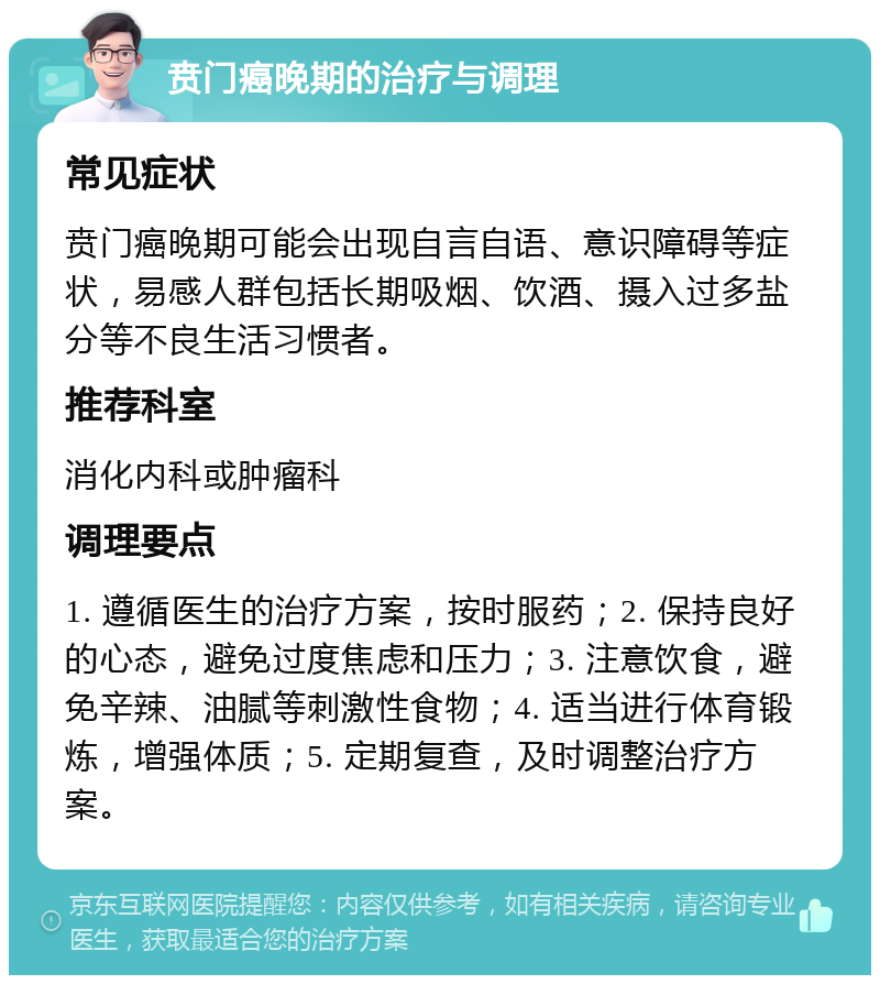 贲门癌晚期的治疗与调理 常见症状 贲门癌晚期可能会出现自言自语、意识障碍等症状，易感人群包括长期吸烟、饮酒、摄入过多盐分等不良生活习惯者。 推荐科室 消化内科或肿瘤科 调理要点 1. 遵循医生的治疗方案，按时服药；2. 保持良好的心态，避免过度焦虑和压力；3. 注意饮食，避免辛辣、油腻等刺激性食物；4. 适当进行体育锻炼，增强体质；5. 定期复查，及时调整治疗方案。