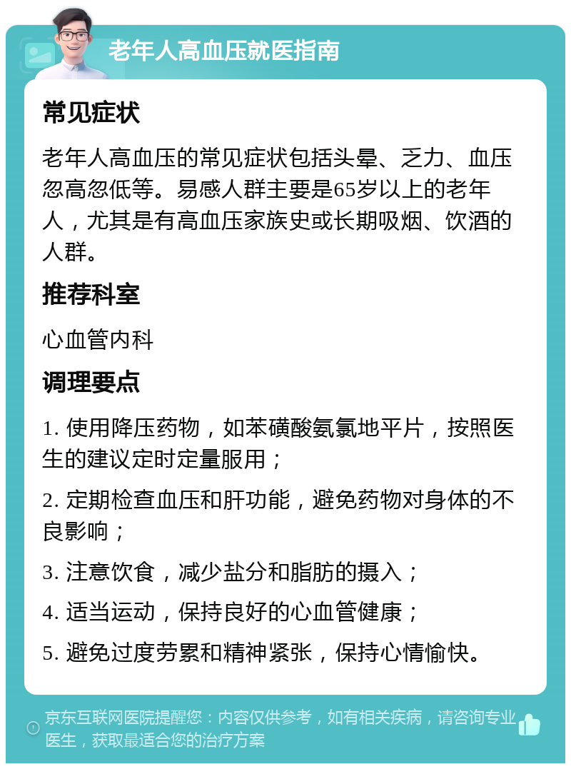 老年人高血压就医指南 常见症状 老年人高血压的常见症状包括头晕、乏力、血压忽高忽低等。易感人群主要是65岁以上的老年人，尤其是有高血压家族史或长期吸烟、饮酒的人群。 推荐科室 心血管内科 调理要点 1. 使用降压药物，如苯磺酸氨氯地平片，按照医生的建议定时定量服用； 2. 定期检查血压和肝功能，避免药物对身体的不良影响； 3. 注意饮食，减少盐分和脂肪的摄入； 4. 适当运动，保持良好的心血管健康； 5. 避免过度劳累和精神紧张，保持心情愉快。