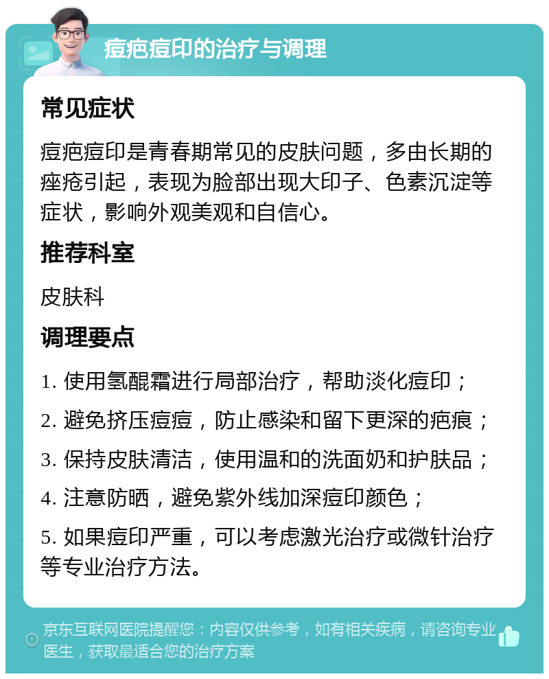 痘疤痘印的治疗与调理 常见症状 痘疤痘印是青春期常见的皮肤问题，多由长期的痤疮引起，表现为脸部出现大印子、色素沉淀等症状，影响外观美观和自信心。 推荐科室 皮肤科 调理要点 1. 使用氢醌霜进行局部治疗，帮助淡化痘印； 2. 避免挤压痘痘，防止感染和留下更深的疤痕； 3. 保持皮肤清洁，使用温和的洗面奶和护肤品； 4. 注意防晒，避免紫外线加深痘印颜色； 5. 如果痘印严重，可以考虑激光治疗或微针治疗等专业治疗方法。