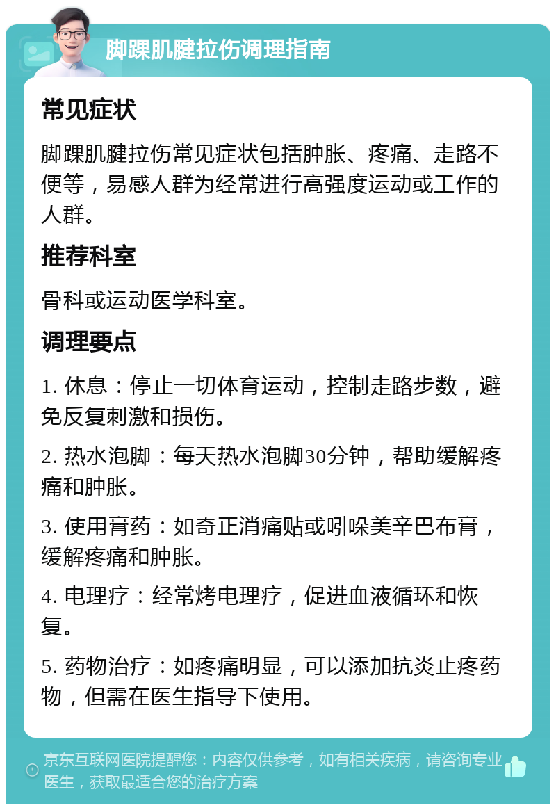 脚踝肌腱拉伤调理指南 常见症状 脚踝肌腱拉伤常见症状包括肿胀、疼痛、走路不便等，易感人群为经常进行高强度运动或工作的人群。 推荐科室 骨科或运动医学科室。 调理要点 1. 休息：停止一切体育运动，控制走路步数，避免反复刺激和损伤。 2. 热水泡脚：每天热水泡脚30分钟，帮助缓解疼痛和肿胀。 3. 使用膏药：如奇正消痛贴或吲哚美辛巴布膏，缓解疼痛和肿胀。 4. 电理疗：经常烤电理疗，促进血液循环和恢复。 5. 药物治疗：如疼痛明显，可以添加抗炎止疼药物，但需在医生指导下使用。