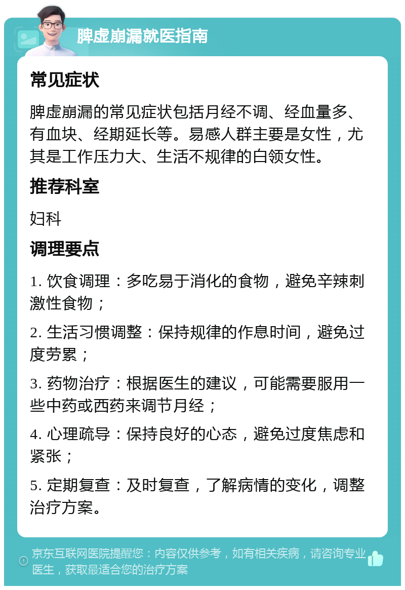 脾虚崩漏就医指南 常见症状 脾虚崩漏的常见症状包括月经不调、经血量多、有血块、经期延长等。易感人群主要是女性，尤其是工作压力大、生活不规律的白领女性。 推荐科室 妇科 调理要点 1. 饮食调理：多吃易于消化的食物，避免辛辣刺激性食物； 2. 生活习惯调整：保持规律的作息时间，避免过度劳累； 3. 药物治疗：根据医生的建议，可能需要服用一些中药或西药来调节月经； 4. 心理疏导：保持良好的心态，避免过度焦虑和紧张； 5. 定期复查：及时复查，了解病情的变化，调整治疗方案。