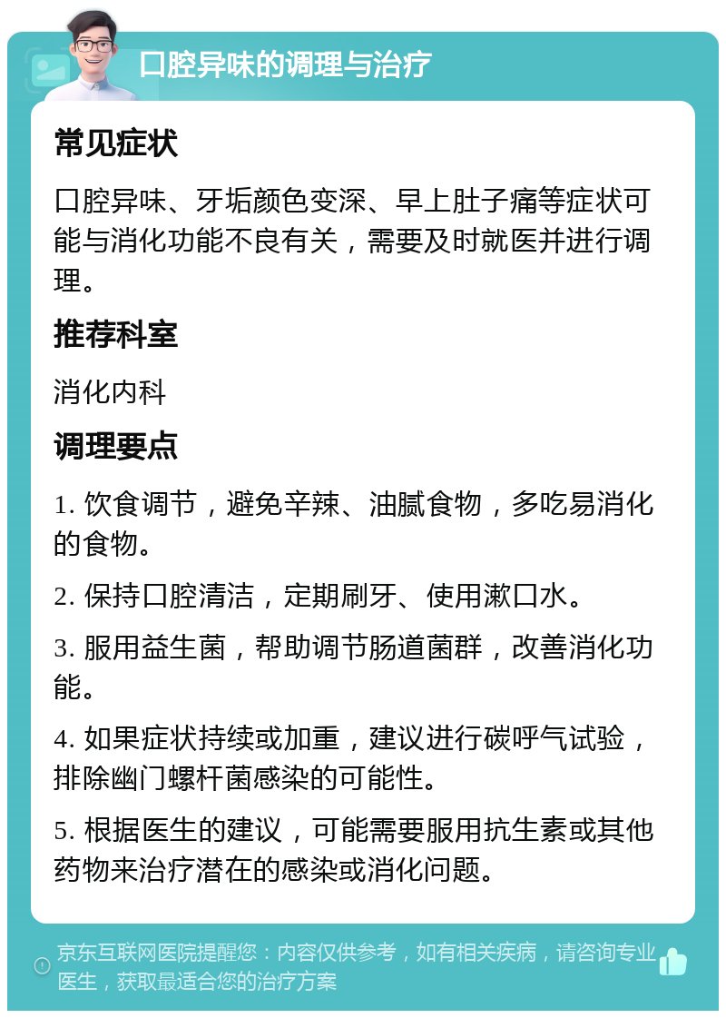 口腔异味的调理与治疗 常见症状 口腔异味、牙垢颜色变深、早上肚子痛等症状可能与消化功能不良有关，需要及时就医并进行调理。 推荐科室 消化内科 调理要点 1. 饮食调节，避免辛辣、油腻食物，多吃易消化的食物。 2. 保持口腔清洁，定期刷牙、使用漱口水。 3. 服用益生菌，帮助调节肠道菌群，改善消化功能。 4. 如果症状持续或加重，建议进行碳呼气试验，排除幽门螺杆菌感染的可能性。 5. 根据医生的建议，可能需要服用抗生素或其他药物来治疗潜在的感染或消化问题。