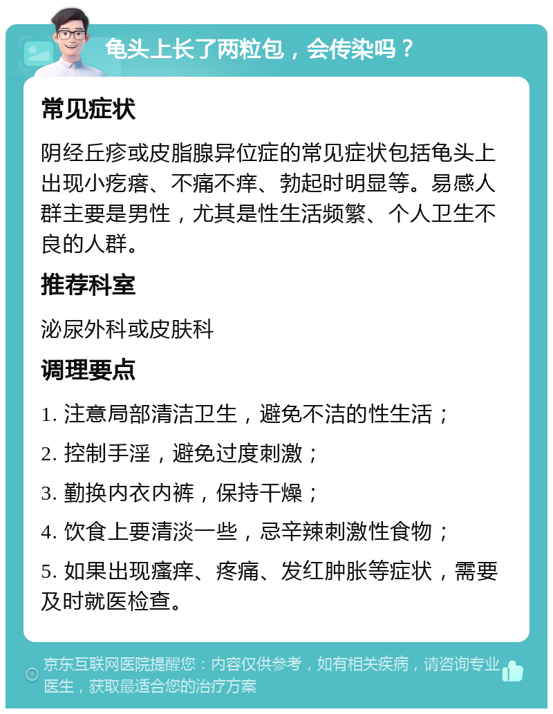 龟头上长了两粒包，会传染吗？ 常见症状 阴经丘疹或皮脂腺异位症的常见症状包括龟头上出现小疙瘩、不痛不痒、勃起时明显等。易感人群主要是男性，尤其是性生活频繁、个人卫生不良的人群。 推荐科室 泌尿外科或皮肤科 调理要点 1. 注意局部清洁卫生，避免不洁的性生活； 2. 控制手淫，避免过度刺激； 3. 勤换内衣内裤，保持干燥； 4. 饮食上要清淡一些，忌辛辣刺激性食物； 5. 如果出现瘙痒、疼痛、发红肿胀等症状，需要及时就医检查。