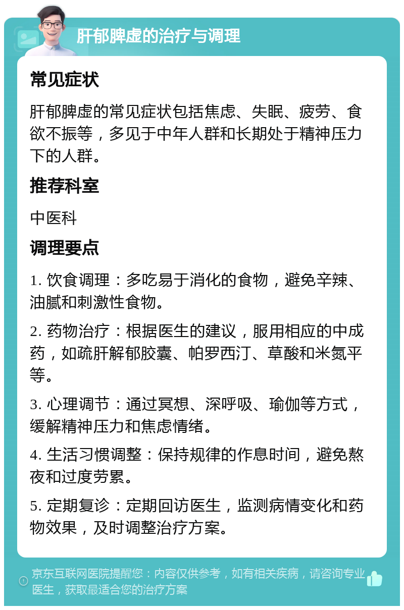 肝郁脾虚的治疗与调理 常见症状 肝郁脾虚的常见症状包括焦虑、失眠、疲劳、食欲不振等，多见于中年人群和长期处于精神压力下的人群。 推荐科室 中医科 调理要点 1. 饮食调理：多吃易于消化的食物，避免辛辣、油腻和刺激性食物。 2. 药物治疗：根据医生的建议，服用相应的中成药，如疏肝解郁胶囊、帕罗西汀、草酸和米氮平等。 3. 心理调节：通过冥想、深呼吸、瑜伽等方式，缓解精神压力和焦虑情绪。 4. 生活习惯调整：保持规律的作息时间，避免熬夜和过度劳累。 5. 定期复诊：定期回访医生，监测病情变化和药物效果，及时调整治疗方案。