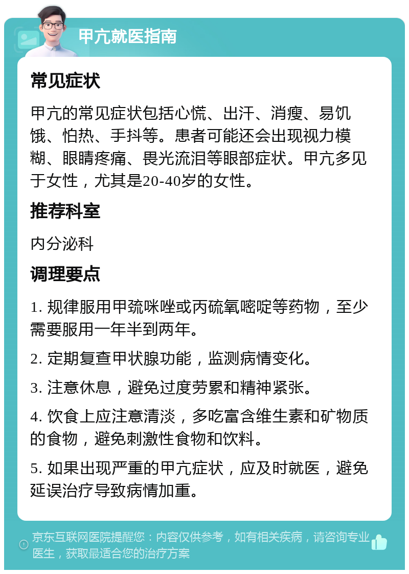 甲亢就医指南 常见症状 甲亢的常见症状包括心慌、出汗、消瘦、易饥饿、怕热、手抖等。患者可能还会出现视力模糊、眼睛疼痛、畏光流泪等眼部症状。甲亢多见于女性，尤其是20-40岁的女性。 推荐科室 内分泌科 调理要点 1. 规律服用甲巯咪唑或丙硫氧嘧啶等药物，至少需要服用一年半到两年。 2. 定期复查甲状腺功能，监测病情变化。 3. 注意休息，避免过度劳累和精神紧张。 4. 饮食上应注意清淡，多吃富含维生素和矿物质的食物，避免刺激性食物和饮料。 5. 如果出现严重的甲亢症状，应及时就医，避免延误治疗导致病情加重。