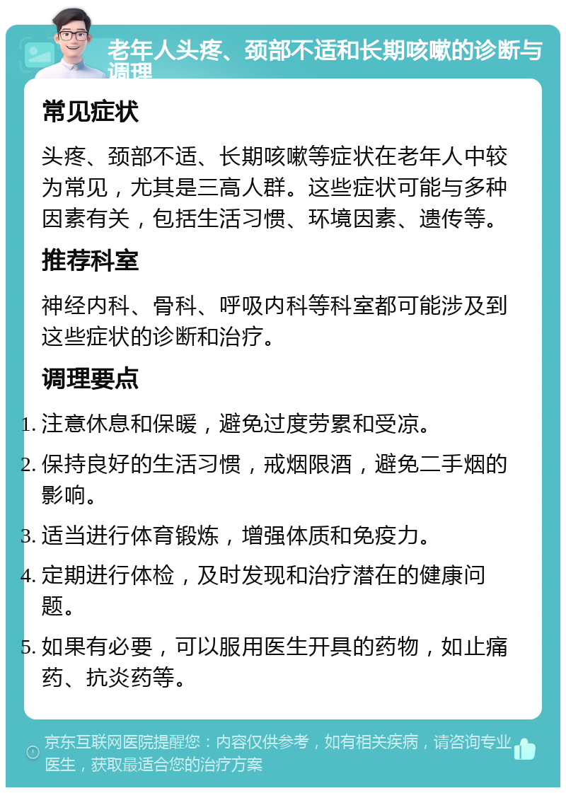 老年人头疼、颈部不适和长期咳嗽的诊断与调理 常见症状 头疼、颈部不适、长期咳嗽等症状在老年人中较为常见，尤其是三高人群。这些症状可能与多种因素有关，包括生活习惯、环境因素、遗传等。 推荐科室 神经内科、骨科、呼吸内科等科室都可能涉及到这些症状的诊断和治疗。 调理要点 注意休息和保暖，避免过度劳累和受凉。 保持良好的生活习惯，戒烟限酒，避免二手烟的影响。 适当进行体育锻炼，增强体质和免疫力。 定期进行体检，及时发现和治疗潜在的健康问题。 如果有必要，可以服用医生开具的药物，如止痛药、抗炎药等。