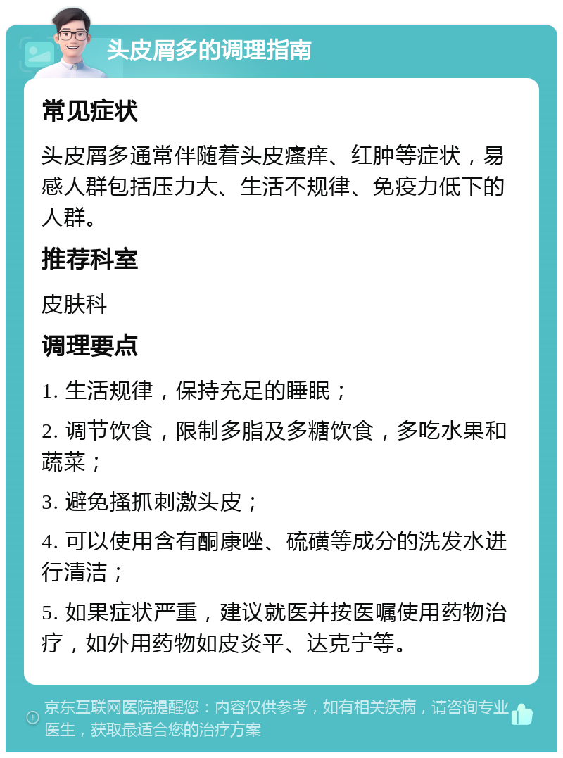 头皮屑多的调理指南 常见症状 头皮屑多通常伴随着头皮瘙痒、红肿等症状，易感人群包括压力大、生活不规律、免疫力低下的人群。 推荐科室 皮肤科 调理要点 1. 生活规律，保持充足的睡眠； 2. 调节饮食，限制多脂及多糖饮食，多吃水果和蔬菜； 3. 避免搔抓刺激头皮； 4. 可以使用含有酮康唑、硫磺等成分的洗发水进行清洁； 5. 如果症状严重，建议就医并按医嘱使用药物治疗，如外用药物如皮炎平、达克宁等。