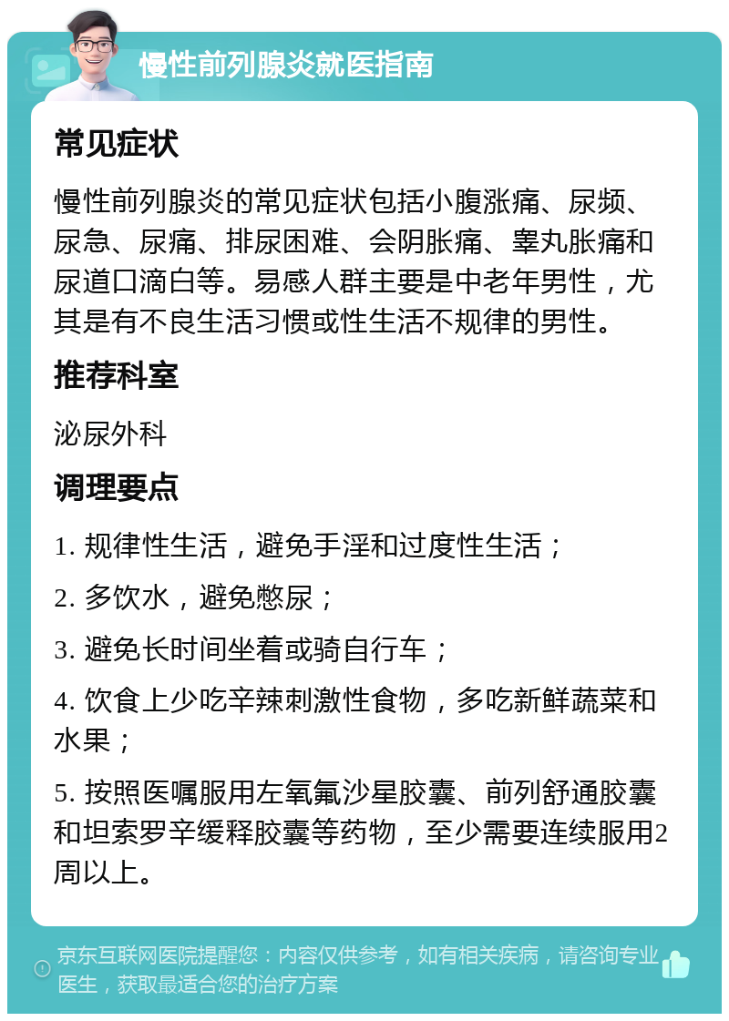 慢性前列腺炎就医指南 常见症状 慢性前列腺炎的常见症状包括小腹涨痛、尿频、尿急、尿痛、排尿困难、会阴胀痛、睾丸胀痛和尿道口滴白等。易感人群主要是中老年男性，尤其是有不良生活习惯或性生活不规律的男性。 推荐科室 泌尿外科 调理要点 1. 规律性生活，避免手淫和过度性生活； 2. 多饮水，避免憋尿； 3. 避免长时间坐着或骑自行车； 4. 饮食上少吃辛辣刺激性食物，多吃新鲜蔬菜和水果； 5. 按照医嘱服用左氧氟沙星胶囊、前列舒通胶囊和坦索罗辛缓释胶囊等药物，至少需要连续服用2周以上。