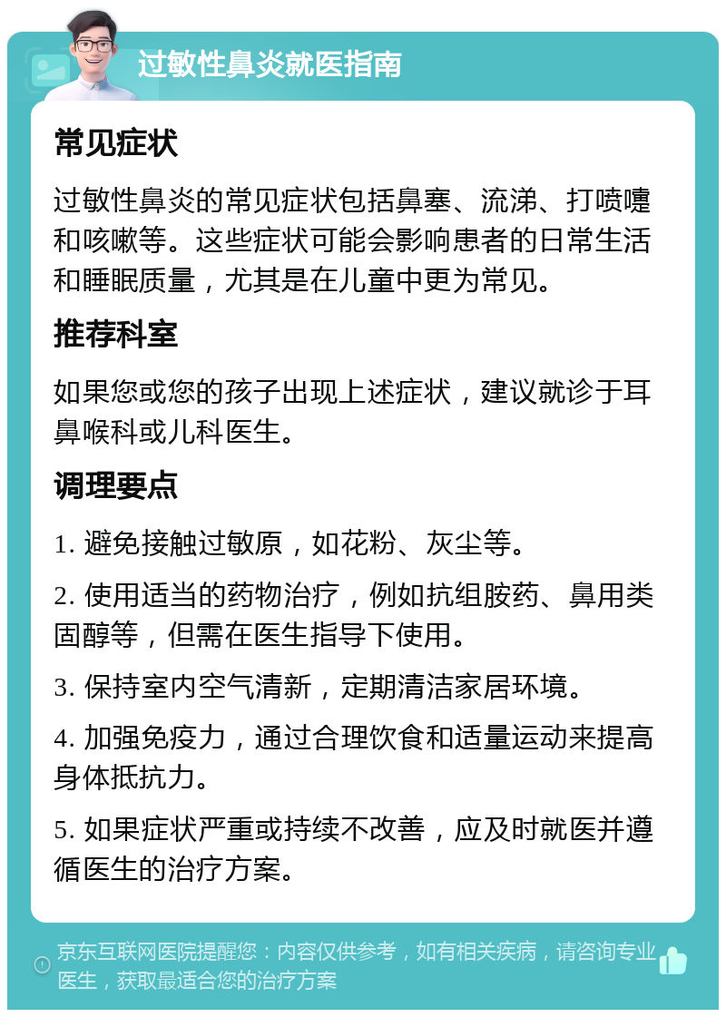 过敏性鼻炎就医指南 常见症状 过敏性鼻炎的常见症状包括鼻塞、流涕、打喷嚏和咳嗽等。这些症状可能会影响患者的日常生活和睡眠质量，尤其是在儿童中更为常见。 推荐科室 如果您或您的孩子出现上述症状，建议就诊于耳鼻喉科或儿科医生。 调理要点 1. 避免接触过敏原，如花粉、灰尘等。 2. 使用适当的药物治疗，例如抗组胺药、鼻用类固醇等，但需在医生指导下使用。 3. 保持室内空气清新，定期清洁家居环境。 4. 加强免疫力，通过合理饮食和适量运动来提高身体抵抗力。 5. 如果症状严重或持续不改善，应及时就医并遵循医生的治疗方案。