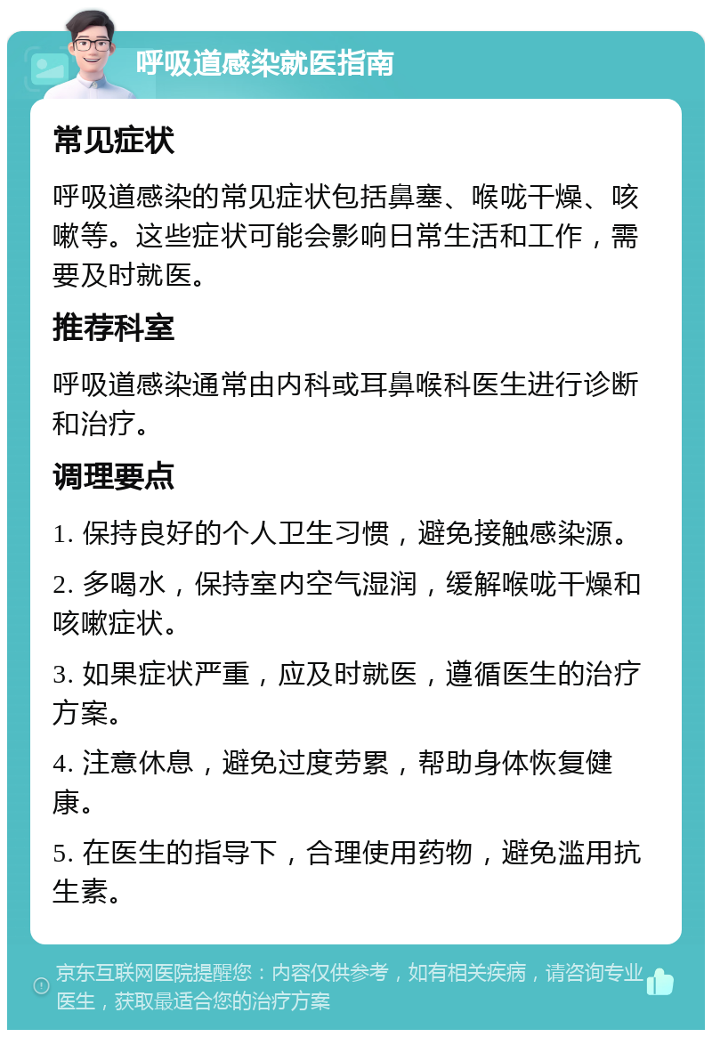 呼吸道感染就医指南 常见症状 呼吸道感染的常见症状包括鼻塞、喉咙干燥、咳嗽等。这些症状可能会影响日常生活和工作，需要及时就医。 推荐科室 呼吸道感染通常由内科或耳鼻喉科医生进行诊断和治疗。 调理要点 1. 保持良好的个人卫生习惯，避免接触感染源。 2. 多喝水，保持室内空气湿润，缓解喉咙干燥和咳嗽症状。 3. 如果症状严重，应及时就医，遵循医生的治疗方案。 4. 注意休息，避免过度劳累，帮助身体恢复健康。 5. 在医生的指导下，合理使用药物，避免滥用抗生素。