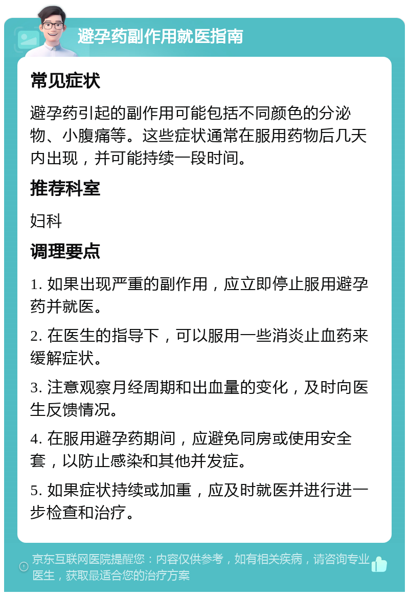 避孕药副作用就医指南 常见症状 避孕药引起的副作用可能包括不同颜色的分泌物、小腹痛等。这些症状通常在服用药物后几天内出现，并可能持续一段时间。 推荐科室 妇科 调理要点 1. 如果出现严重的副作用，应立即停止服用避孕药并就医。 2. 在医生的指导下，可以服用一些消炎止血药来缓解症状。 3. 注意观察月经周期和出血量的变化，及时向医生反馈情况。 4. 在服用避孕药期间，应避免同房或使用安全套，以防止感染和其他并发症。 5. 如果症状持续或加重，应及时就医并进行进一步检查和治疗。