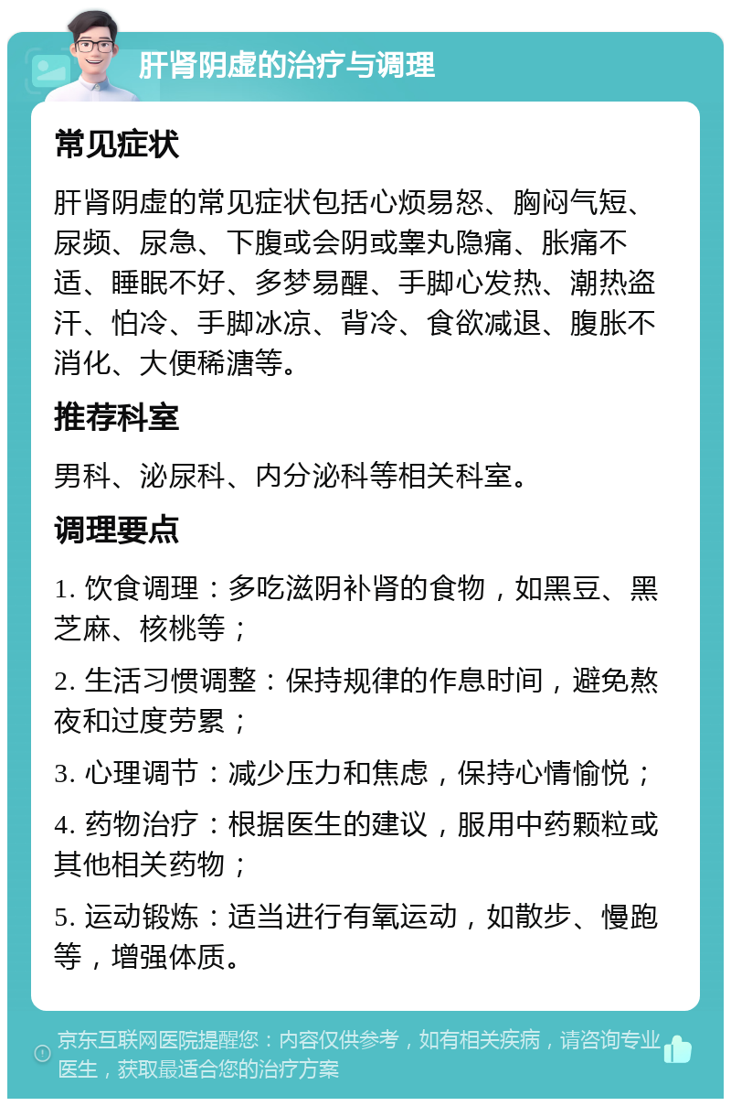 肝肾阴虚的治疗与调理 常见症状 肝肾阴虚的常见症状包括心烦易怒、胸闷气短、尿频、尿急、下腹或会阴或睾丸隐痛、胀痛不适、睡眠不好、多梦易醒、手脚心发热、潮热盗汗、怕冷、手脚冰凉、背冷、食欲减退、腹胀不消化、大便稀溏等。 推荐科室 男科、泌尿科、内分泌科等相关科室。 调理要点 1. 饮食调理：多吃滋阴补肾的食物，如黑豆、黑芝麻、核桃等； 2. 生活习惯调整：保持规律的作息时间，避免熬夜和过度劳累； 3. 心理调节：减少压力和焦虑，保持心情愉悦； 4. 药物治疗：根据医生的建议，服用中药颗粒或其他相关药物； 5. 运动锻炼：适当进行有氧运动，如散步、慢跑等，增强体质。