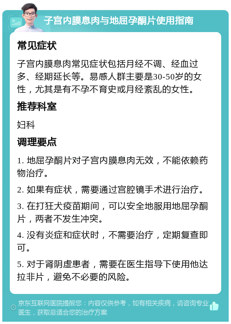 子宫内膜息肉与地屈孕酮片使用指南 常见症状 子宫内膜息肉常见症状包括月经不调、经血过多、经期延长等。易感人群主要是30-50岁的女性，尤其是有不孕不育史或月经紊乱的女性。 推荐科室 妇科 调理要点 1. 地屈孕酮片对子宫内膜息肉无效，不能依赖药物治疗。 2. 如果有症状，需要通过宫腔镜手术进行治疗。 3. 在打狂犬疫苗期间，可以安全地服用地屈孕酮片，两者不发生冲突。 4. 没有炎症和症状时，不需要治疗，定期复查即可。 5. 对于肾阴虚患者，需要在医生指导下使用他达拉非片，避免不必要的风险。