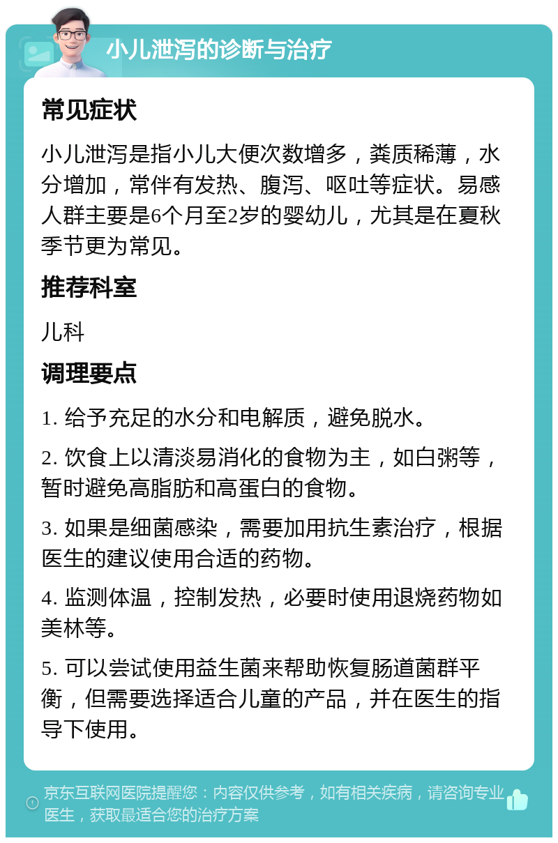 小儿泄泻的诊断与治疗 常见症状 小儿泄泻是指小儿大便次数增多，粪质稀薄，水分增加，常伴有发热、腹泻、呕吐等症状。易感人群主要是6个月至2岁的婴幼儿，尤其是在夏秋季节更为常见。 推荐科室 儿科 调理要点 1. 给予充足的水分和电解质，避免脱水。 2. 饮食上以清淡易消化的食物为主，如白粥等，暂时避免高脂肪和高蛋白的食物。 3. 如果是细菌感染，需要加用抗生素治疗，根据医生的建议使用合适的药物。 4. 监测体温，控制发热，必要时使用退烧药物如美林等。 5. 可以尝试使用益生菌来帮助恢复肠道菌群平衡，但需要选择适合儿童的产品，并在医生的指导下使用。