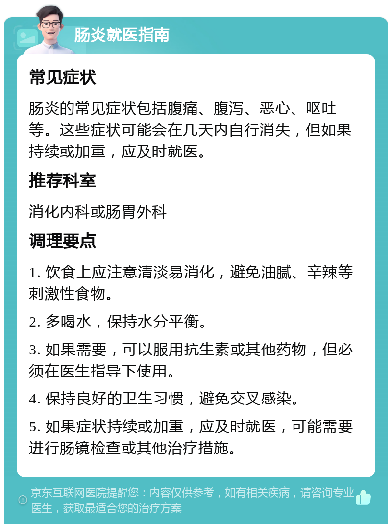 肠炎就医指南 常见症状 肠炎的常见症状包括腹痛、腹泻、恶心、呕吐等。这些症状可能会在几天内自行消失，但如果持续或加重，应及时就医。 推荐科室 消化内科或肠胃外科 调理要点 1. 饮食上应注意清淡易消化，避免油腻、辛辣等刺激性食物。 2. 多喝水，保持水分平衡。 3. 如果需要，可以服用抗生素或其他药物，但必须在医生指导下使用。 4. 保持良好的卫生习惯，避免交叉感染。 5. 如果症状持续或加重，应及时就医，可能需要进行肠镜检查或其他治疗措施。