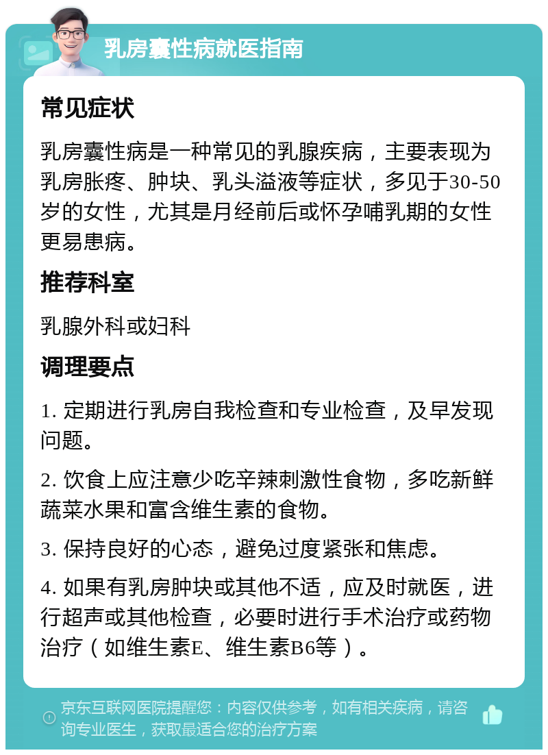 乳房囊性病就医指南 常见症状 乳房囊性病是一种常见的乳腺疾病，主要表现为乳房胀疼、肿块、乳头溢液等症状，多见于30-50岁的女性，尤其是月经前后或怀孕哺乳期的女性更易患病。 推荐科室 乳腺外科或妇科 调理要点 1. 定期进行乳房自我检查和专业检查，及早发现问题。 2. 饮食上应注意少吃辛辣刺激性食物，多吃新鲜蔬菜水果和富含维生素的食物。 3. 保持良好的心态，避免过度紧张和焦虑。 4. 如果有乳房肿块或其他不适，应及时就医，进行超声或其他检查，必要时进行手术治疗或药物治疗（如维生素E、维生素B6等）。