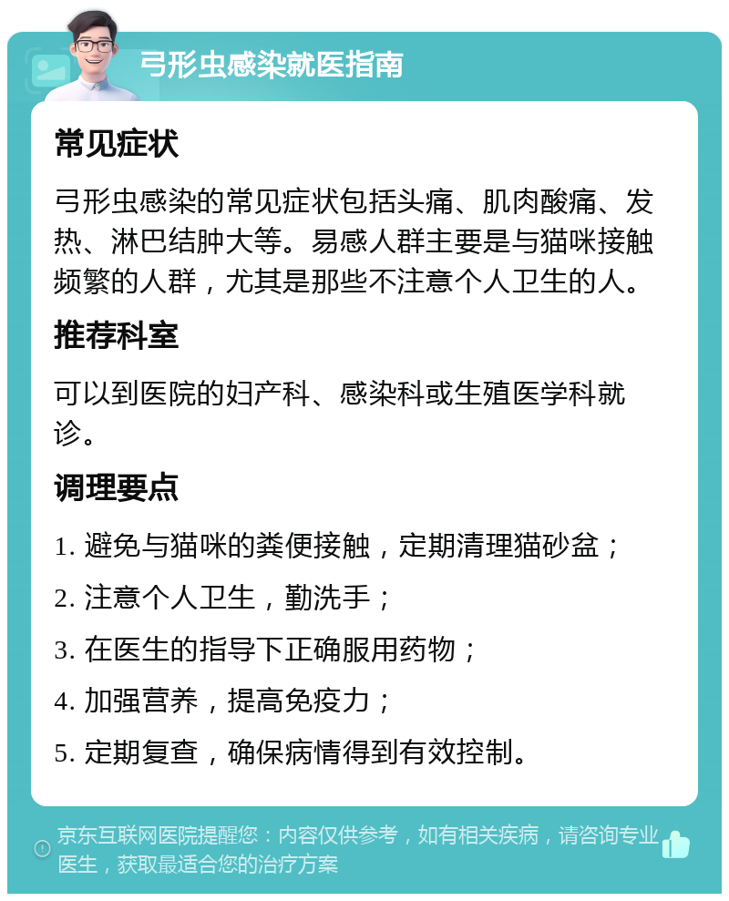 弓形虫感染就医指南 常见症状 弓形虫感染的常见症状包括头痛、肌肉酸痛、发热、淋巴结肿大等。易感人群主要是与猫咪接触频繁的人群，尤其是那些不注意个人卫生的人。 推荐科室 可以到医院的妇产科、感染科或生殖医学科就诊。 调理要点 1. 避免与猫咪的粪便接触，定期清理猫砂盆； 2. 注意个人卫生，勤洗手； 3. 在医生的指导下正确服用药物； 4. 加强营养，提高免疫力； 5. 定期复查，确保病情得到有效控制。