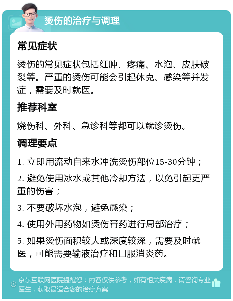 烫伤的治疗与调理 常见症状 烫伤的常见症状包括红肿、疼痛、水泡、皮肤破裂等。严重的烫伤可能会引起休克、感染等并发症，需要及时就医。 推荐科室 烧伤科、外科、急诊科等都可以就诊烫伤。 调理要点 1. 立即用流动自来水冲洗烫伤部位15-30分钟； 2. 避免使用冰水或其他冷却方法，以免引起更严重的伤害； 3. 不要破坏水泡，避免感染； 4. 使用外用药物如烫伤膏药进行局部治疗； 5. 如果烫伤面积较大或深度较深，需要及时就医，可能需要输液治疗和口服消炎药。