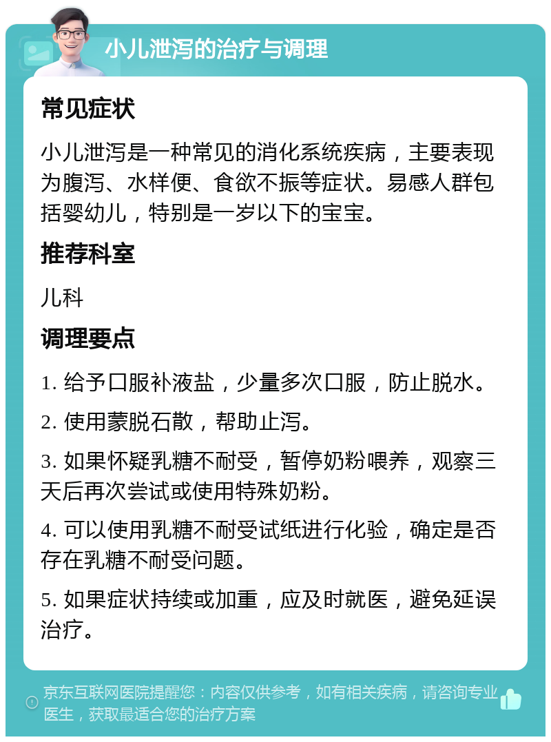 小儿泄泻的治疗与调理 常见症状 小儿泄泻是一种常见的消化系统疾病，主要表现为腹泻、水样便、食欲不振等症状。易感人群包括婴幼儿，特别是一岁以下的宝宝。 推荐科室 儿科 调理要点 1. 给予口服补液盐，少量多次口服，防止脱水。 2. 使用蒙脱石散，帮助止泻。 3. 如果怀疑乳糖不耐受，暂停奶粉喂养，观察三天后再次尝试或使用特殊奶粉。 4. 可以使用乳糖不耐受试纸进行化验，确定是否存在乳糖不耐受问题。 5. 如果症状持续或加重，应及时就医，避免延误治疗。