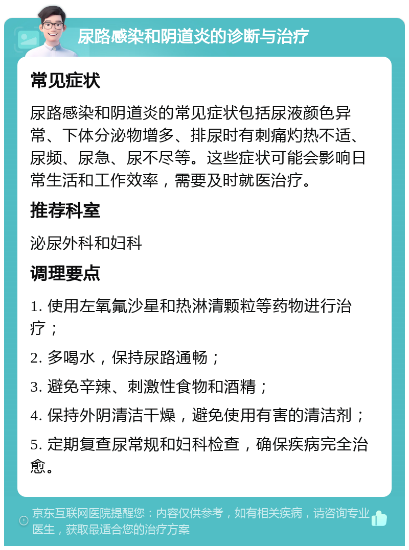 尿路感染和阴道炎的诊断与治疗 常见症状 尿路感染和阴道炎的常见症状包括尿液颜色异常、下体分泌物增多、排尿时有刺痛灼热不适、尿频、尿急、尿不尽等。这些症状可能会影响日常生活和工作效率，需要及时就医治疗。 推荐科室 泌尿外科和妇科 调理要点 1. 使用左氧氟沙星和热淋清颗粒等药物进行治疗； 2. 多喝水，保持尿路通畅； 3. 避免辛辣、刺激性食物和酒精； 4. 保持外阴清洁干燥，避免使用有害的清洁剂； 5. 定期复查尿常规和妇科检查，确保疾病完全治愈。