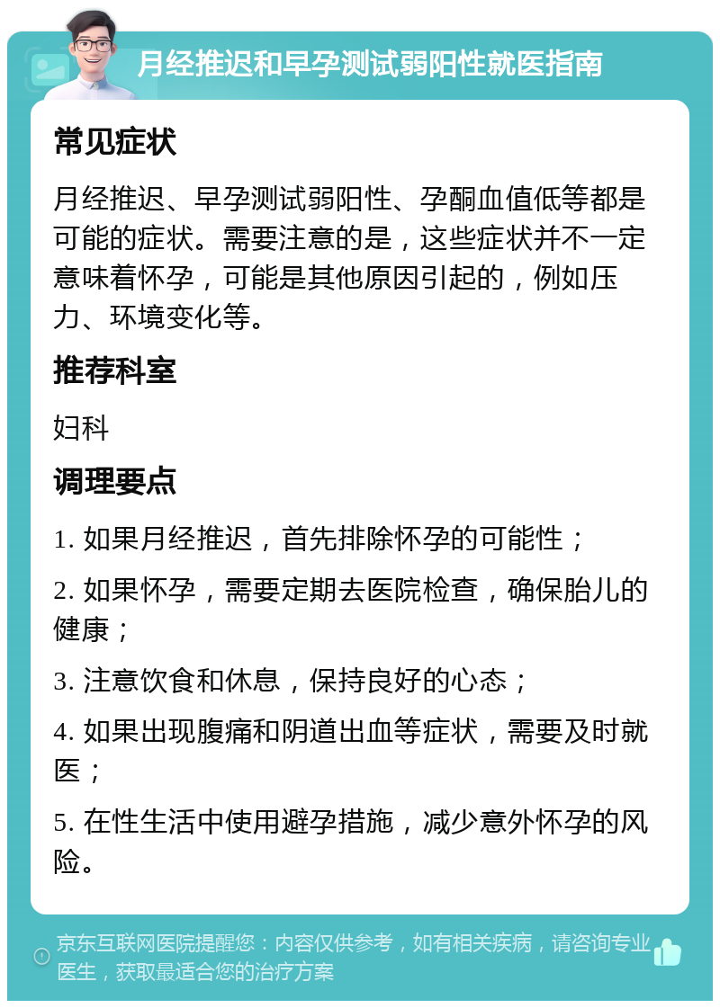 月经推迟和早孕测试弱阳性就医指南 常见症状 月经推迟、早孕测试弱阳性、孕酮血值低等都是可能的症状。需要注意的是，这些症状并不一定意味着怀孕，可能是其他原因引起的，例如压力、环境变化等。 推荐科室 妇科 调理要点 1. 如果月经推迟，首先排除怀孕的可能性； 2. 如果怀孕，需要定期去医院检查，确保胎儿的健康； 3. 注意饮食和休息，保持良好的心态； 4. 如果出现腹痛和阴道出血等症状，需要及时就医； 5. 在性生活中使用避孕措施，减少意外怀孕的风险。