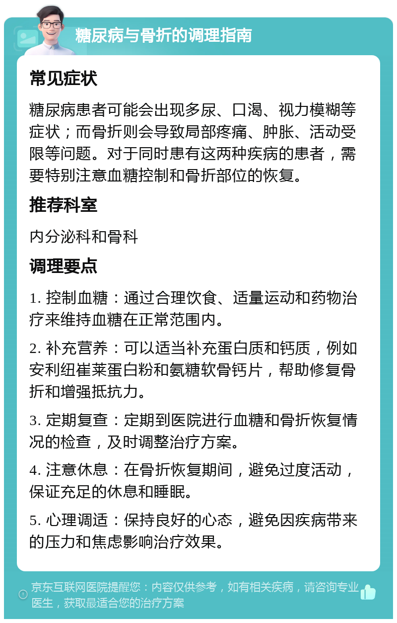 糖尿病与骨折的调理指南 常见症状 糖尿病患者可能会出现多尿、口渴、视力模糊等症状；而骨折则会导致局部疼痛、肿胀、活动受限等问题。对于同时患有这两种疾病的患者，需要特别注意血糖控制和骨折部位的恢复。 推荐科室 内分泌科和骨科 调理要点 1. 控制血糖：通过合理饮食、适量运动和药物治疗来维持血糖在正常范围内。 2. 补充营养：可以适当补充蛋白质和钙质，例如安利纽崔莱蛋白粉和氨糖软骨钙片，帮助修复骨折和增强抵抗力。 3. 定期复查：定期到医院进行血糖和骨折恢复情况的检查，及时调整治疗方案。 4. 注意休息：在骨折恢复期间，避免过度活动，保证充足的休息和睡眠。 5. 心理调适：保持良好的心态，避免因疾病带来的压力和焦虑影响治疗效果。