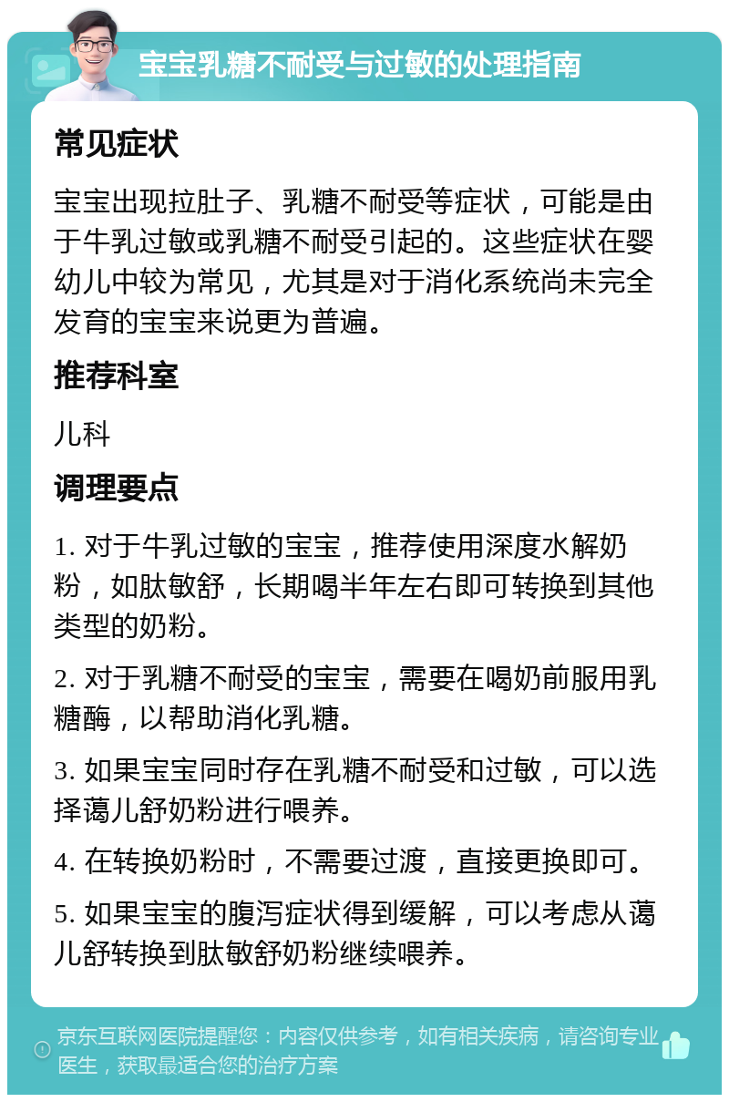 宝宝乳糖不耐受与过敏的处理指南 常见症状 宝宝出现拉肚子、乳糖不耐受等症状，可能是由于牛乳过敏或乳糖不耐受引起的。这些症状在婴幼儿中较为常见，尤其是对于消化系统尚未完全发育的宝宝来说更为普遍。 推荐科室 儿科 调理要点 1. 对于牛乳过敏的宝宝，推荐使用深度水解奶粉，如肽敏舒，长期喝半年左右即可转换到其他类型的奶粉。 2. 对于乳糖不耐受的宝宝，需要在喝奶前服用乳糖酶，以帮助消化乳糖。 3. 如果宝宝同时存在乳糖不耐受和过敏，可以选择蔼儿舒奶粉进行喂养。 4. 在转换奶粉时，不需要过渡，直接更换即可。 5. 如果宝宝的腹泻症状得到缓解，可以考虑从蔼儿舒转换到肽敏舒奶粉继续喂养。