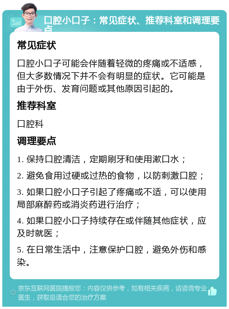 口腔小口子：常见症状、推荐科室和调理要点 常见症状 口腔小口子可能会伴随着轻微的疼痛或不适感，但大多数情况下并不会有明显的症状。它可能是由于外伤、发育问题或其他原因引起的。 推荐科室 口腔科 调理要点 1. 保持口腔清洁，定期刷牙和使用漱口水； 2. 避免食用过硬或过热的食物，以防刺激口腔； 3. 如果口腔小口子引起了疼痛或不适，可以使用局部麻醉药或消炎药进行治疗； 4. 如果口腔小口子持续存在或伴随其他症状，应及时就医； 5. 在日常生活中，注意保护口腔，避免外伤和感染。