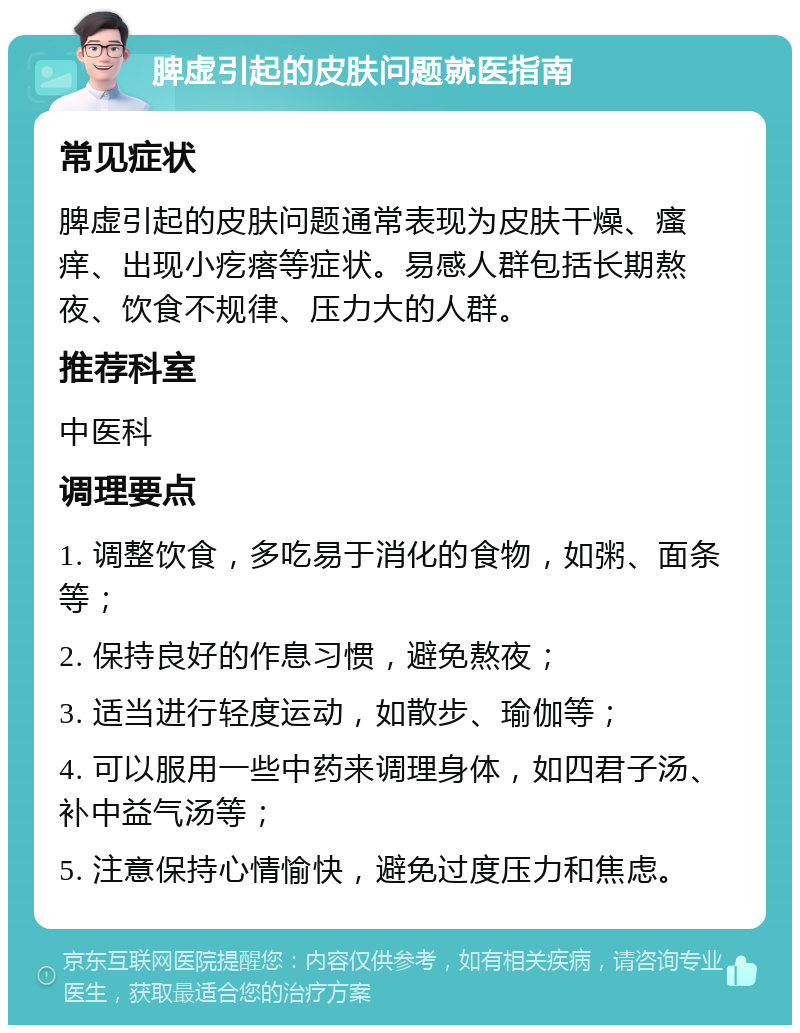 脾虚引起的皮肤问题就医指南 常见症状 脾虚引起的皮肤问题通常表现为皮肤干燥、瘙痒、出现小疙瘩等症状。易感人群包括长期熬夜、饮食不规律、压力大的人群。 推荐科室 中医科 调理要点 1. 调整饮食，多吃易于消化的食物，如粥、面条等； 2. 保持良好的作息习惯，避免熬夜； 3. 适当进行轻度运动，如散步、瑜伽等； 4. 可以服用一些中药来调理身体，如四君子汤、补中益气汤等； 5. 注意保持心情愉快，避免过度压力和焦虑。