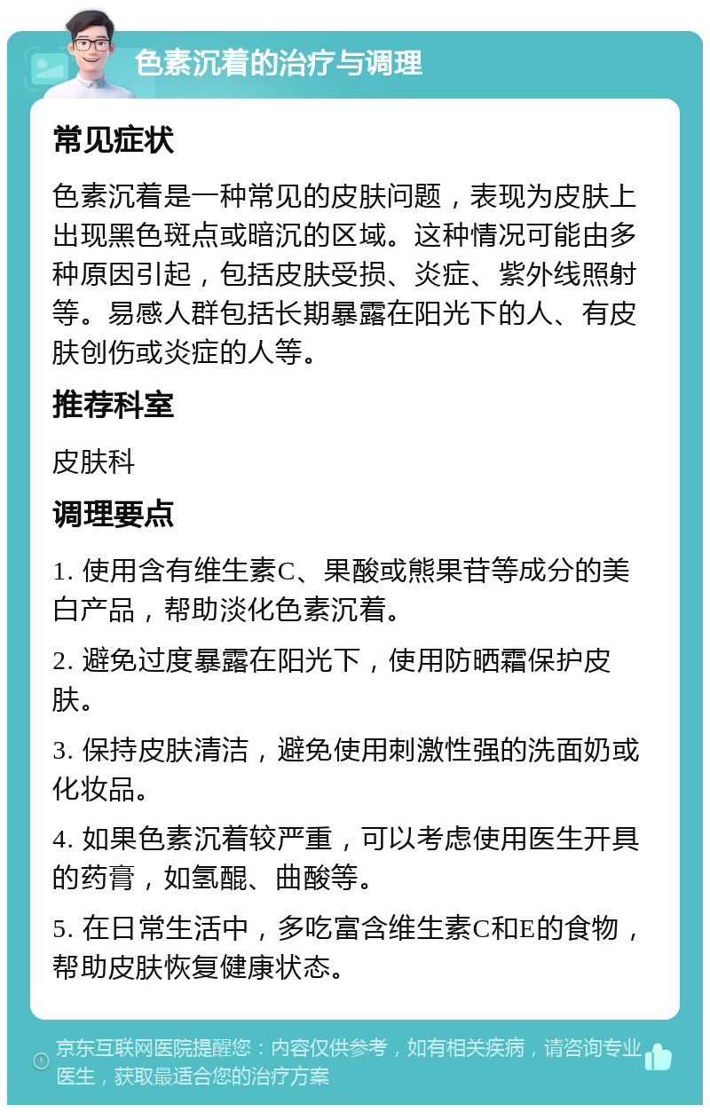 色素沉着的治疗与调理 常见症状 色素沉着是一种常见的皮肤问题，表现为皮肤上出现黑色斑点或暗沉的区域。这种情况可能由多种原因引起，包括皮肤受损、炎症、紫外线照射等。易感人群包括长期暴露在阳光下的人、有皮肤创伤或炎症的人等。 推荐科室 皮肤科 调理要点 1. 使用含有维生素C、果酸或熊果苷等成分的美白产品，帮助淡化色素沉着。 2. 避免过度暴露在阳光下，使用防晒霜保护皮肤。 3. 保持皮肤清洁，避免使用刺激性强的洗面奶或化妆品。 4. 如果色素沉着较严重，可以考虑使用医生开具的药膏，如氢醌、曲酸等。 5. 在日常生活中，多吃富含维生素C和E的食物，帮助皮肤恢复健康状态。