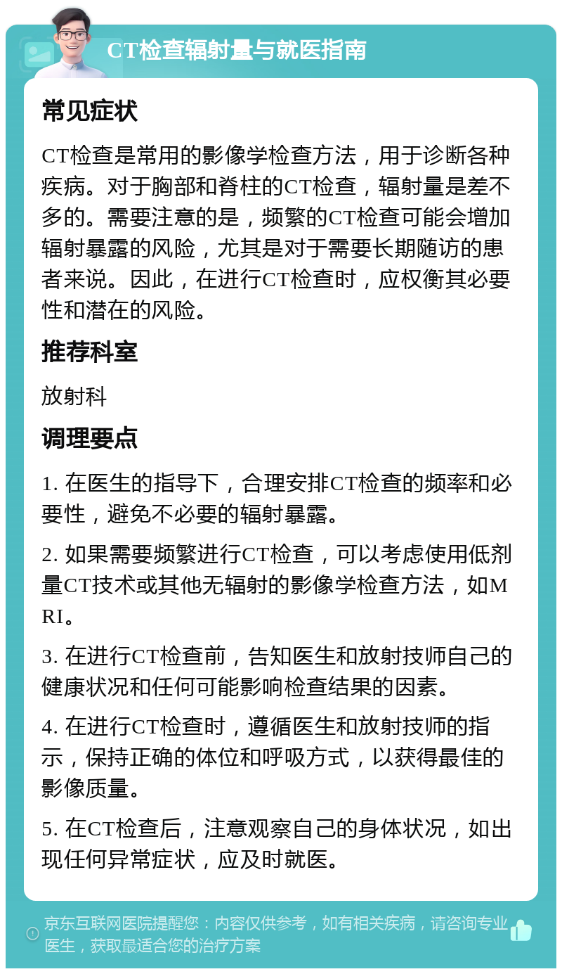 CT检查辐射量与就医指南 常见症状 CT检查是常用的影像学检查方法，用于诊断各种疾病。对于胸部和脊柱的CT检查，辐射量是差不多的。需要注意的是，频繁的CT检查可能会增加辐射暴露的风险，尤其是对于需要长期随访的患者来说。因此，在进行CT检查时，应权衡其必要性和潜在的风险。 推荐科室 放射科 调理要点 1. 在医生的指导下，合理安排CT检查的频率和必要性，避免不必要的辐射暴露。 2. 如果需要频繁进行CT检查，可以考虑使用低剂量CT技术或其他无辐射的影像学检查方法，如MRI。 3. 在进行CT检查前，告知医生和放射技师自己的健康状况和任何可能影响检查结果的因素。 4. 在进行CT检查时，遵循医生和放射技师的指示，保持正确的体位和呼吸方式，以获得最佳的影像质量。 5. 在CT检查后，注意观察自己的身体状况，如出现任何异常症状，应及时就医。