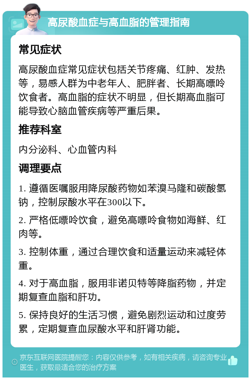 高尿酸血症与高血脂的管理指南 常见症状 高尿酸血症常见症状包括关节疼痛、红肿、发热等，易感人群为中老年人、肥胖者、长期高嘌呤饮食者。高血脂的症状不明显，但长期高血脂可能导致心脑血管疾病等严重后果。 推荐科室 内分泌科、心血管内科 调理要点 1. 遵循医嘱服用降尿酸药物如苯溴马隆和碳酸氢钠，控制尿酸水平在300以下。 2. 严格低嘌呤饮食，避免高嘌呤食物如海鲜、红肉等。 3. 控制体重，通过合理饮食和适量运动来减轻体重。 4. 对于高血脂，服用非诺贝特等降脂药物，并定期复查血脂和肝功。 5. 保持良好的生活习惯，避免剧烈运动和过度劳累，定期复查血尿酸水平和肝肾功能。