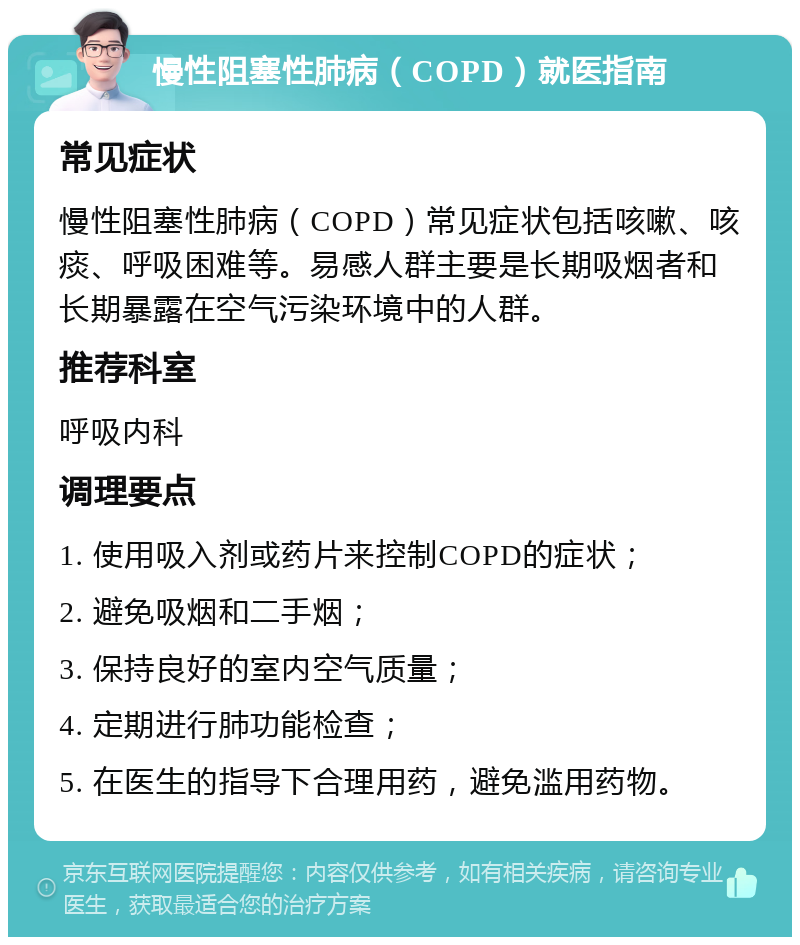 慢性阻塞性肺病（COPD）就医指南 常见症状 慢性阻塞性肺病（COPD）常见症状包括咳嗽、咳痰、呼吸困难等。易感人群主要是长期吸烟者和长期暴露在空气污染环境中的人群。 推荐科室 呼吸内科 调理要点 1. 使用吸入剂或药片来控制COPD的症状； 2. 避免吸烟和二手烟； 3. 保持良好的室内空气质量； 4. 定期进行肺功能检查； 5. 在医生的指导下合理用药，避免滥用药物。