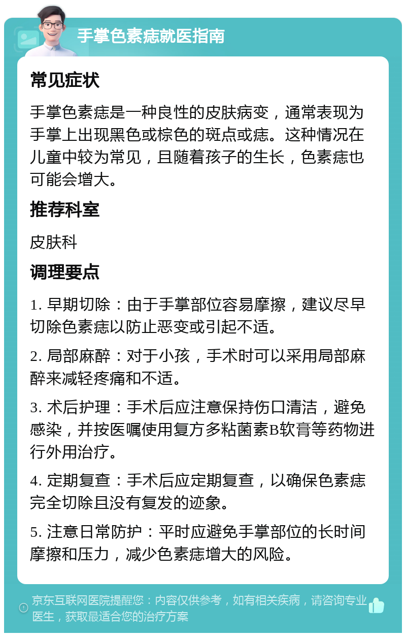 手掌色素痣就医指南 常见症状 手掌色素痣是一种良性的皮肤病变，通常表现为手掌上出现黑色或棕色的斑点或痣。这种情况在儿童中较为常见，且随着孩子的生长，色素痣也可能会增大。 推荐科室 皮肤科 调理要点 1. 早期切除：由于手掌部位容易摩擦，建议尽早切除色素痣以防止恶变或引起不适。 2. 局部麻醉：对于小孩，手术时可以采用局部麻醉来减轻疼痛和不适。 3. 术后护理：手术后应注意保持伤口清洁，避免感染，并按医嘱使用复方多粘菌素B软膏等药物进行外用治疗。 4. 定期复查：手术后应定期复查，以确保色素痣完全切除且没有复发的迹象。 5. 注意日常防护：平时应避免手掌部位的长时间摩擦和压力，减少色素痣增大的风险。