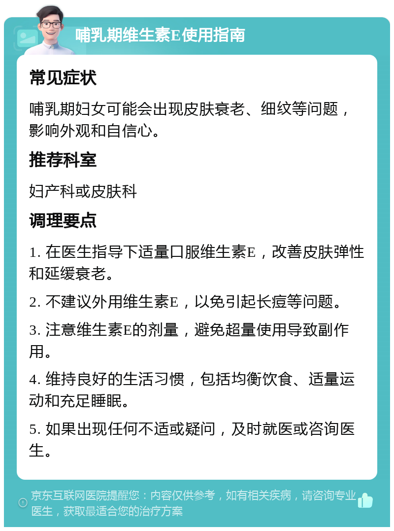 哺乳期维生素E使用指南 常见症状 哺乳期妇女可能会出现皮肤衰老、细纹等问题，影响外观和自信心。 推荐科室 妇产科或皮肤科 调理要点 1. 在医生指导下适量口服维生素E，改善皮肤弹性和延缓衰老。 2. 不建议外用维生素E，以免引起长痘等问题。 3. 注意维生素E的剂量，避免超量使用导致副作用。 4. 维持良好的生活习惯，包括均衡饮食、适量运动和充足睡眠。 5. 如果出现任何不适或疑问，及时就医或咨询医生。